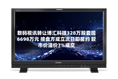 数码视讯转让博汇科技328万股套现6698万元 接盘方成立次日即签约 较市价溢价7%成交