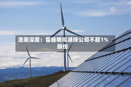 浩瀚深度：雷振明拟减持公司不超1%股份