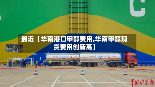 最近【华南港口甲醇费用,华南甲醇现货费用创新高】