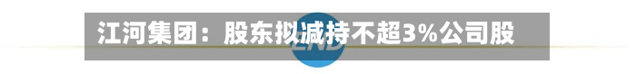 江河集团：股东拟减持不超3%公司股份