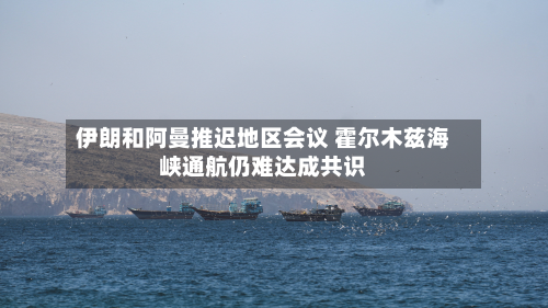 伊朗和阿曼推迟地区会议 霍尔木兹海峡通航仍难达成共识