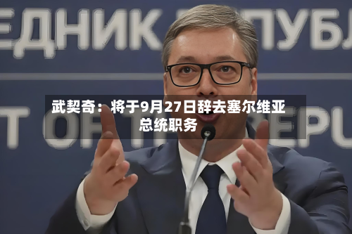 武契奇：将于9月27日辞去塞尔维亚总统职务