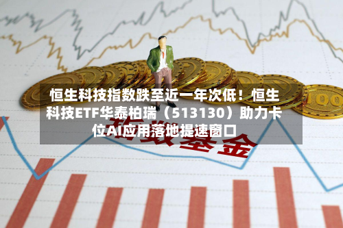 恒生科技指数跌至近一年次低！恒生科技ETF华泰柏瑞（513130）助力卡位AI应用落地提速窗口
