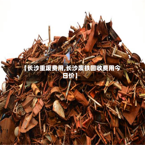 【长沙重废费用,长沙废铁回收费用今日价】