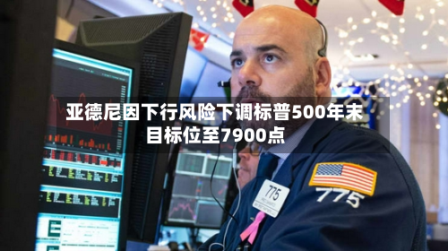 亚德尼因下行风险下调标普500年末目标位至7900点
