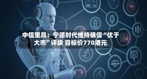 中信里昂：宁德时代维持确信“优于大市”评级 目标价770港元-第1张图片