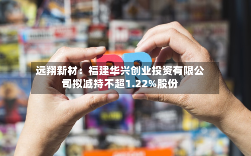 远翔新材：福建华兴创业投资有限公司拟减持不超1.22%股份