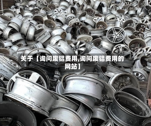 关于【询问废铝费用,询问废铝费用的网站】