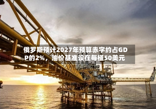 俄罗斯预计2027年预算赤字约占GDP的2%，油价基准设在每桶50美元