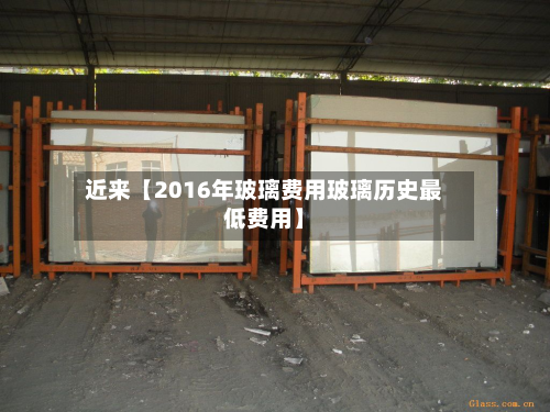 近来【2016年玻璃费用玻璃历史最低费用】