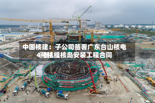 中国核建：子公司签署广东台山核电〖叁〗、4号机组核岛安装工程合同
