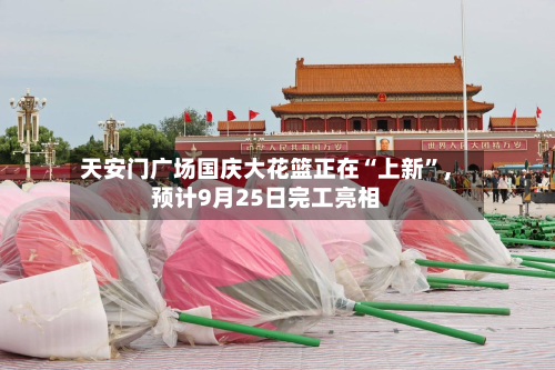 天安门广场国庆大花篮正在“上新	”，预计9月25日完工亮相-第1张图片