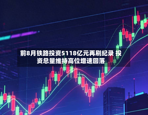 前8月铁路投资5118亿元再刷纪录 投资总量维持高位增速回落