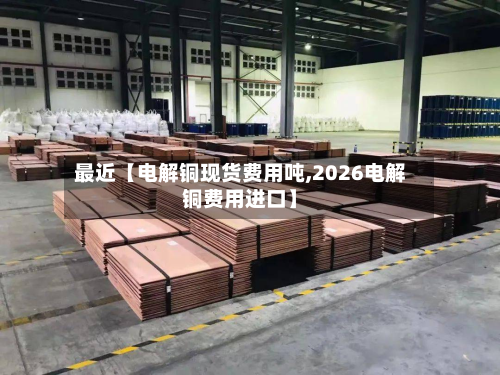 最近【电解铜现货费用吨,2026电解铜费用进口】