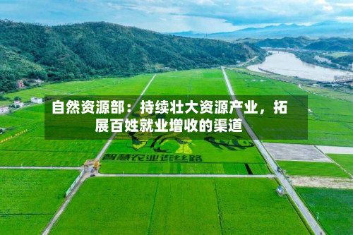 自然资源部：持续壮大资源产业，拓展百姓就业增收的渠道