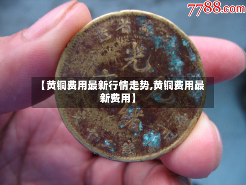 【黄铜费用最新行情走势,黄铜费用最新费用】