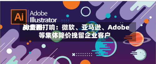 AI费用战全面打响：微软、亚马逊、Adobe等集体降价挽留企业客户