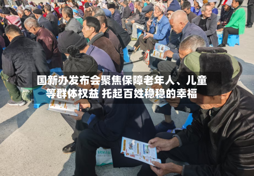 国新办发布会聚焦保障老年人、儿童等群体权益 托起百姓稳稳的幸福