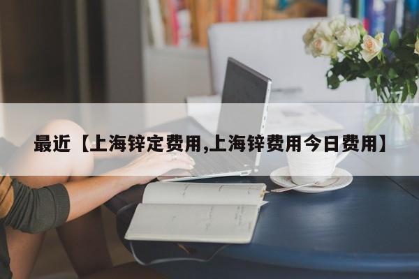最近【上海锌定费用,上海锌费用今日费用】
