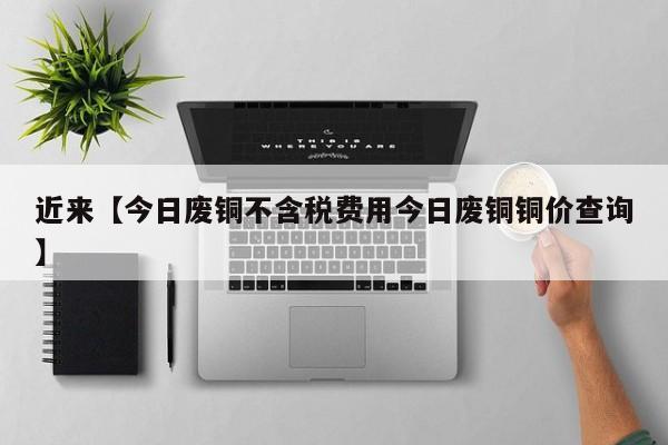 近来【今日废铜不含税费用今日废铜铜价查询】