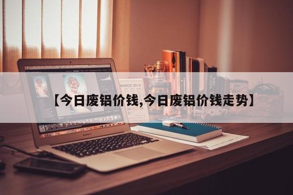 【今日废铝价钱,今日废铝价钱走势】
