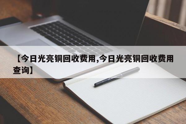 【今日光亮铜回收费用,今日光亮铜回收费用查询】