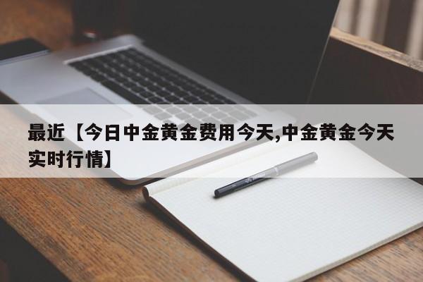 最近【今日中金黄金费用今天,中金黄金今天实时行情】