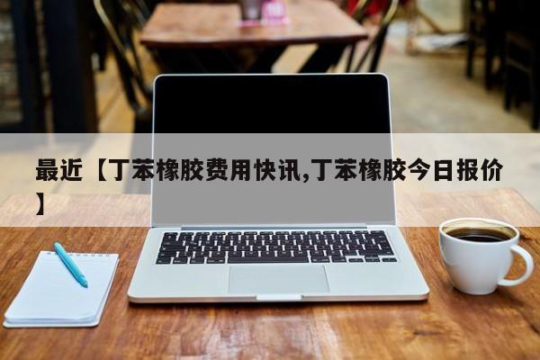 最近【丁苯橡胶费用快讯,丁苯橡胶今日报价】