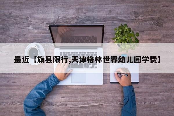最近【旗县限行,天津格林世界幼儿园学费】