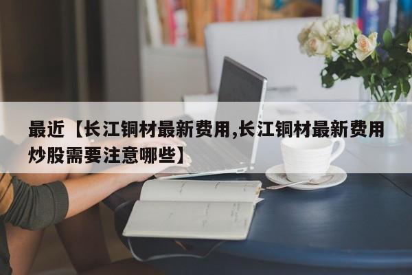 最近【长江铜材最新费用,长江铜材最新费用炒股需要注意哪些】