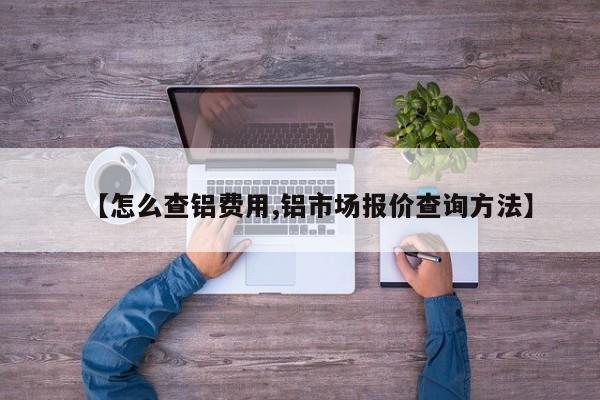 【怎么查铝费用,铝市场报价查询方法】