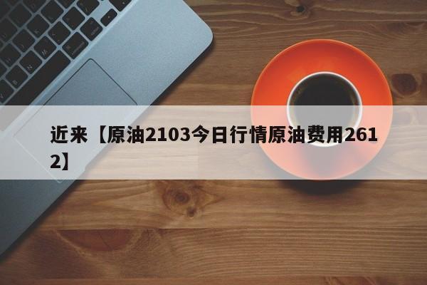 近来【原油2103今日行情原油费用2612】