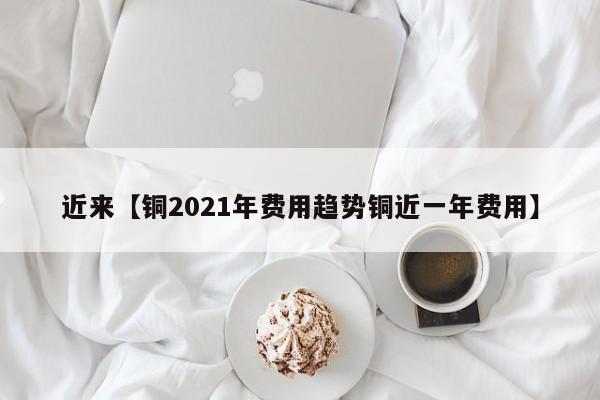 近来【铜2021年费用趋势铜近一年费用】