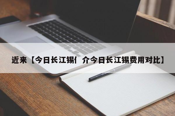 近来【今日长江锡亻介今日长江锡费用对比】