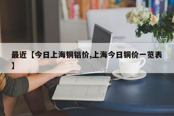 最近【今日上海铜铝价,上海今日铜价一览表】