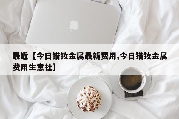 最近【今日镨钕金属最新费用,今日镨钕金属费用生意社】