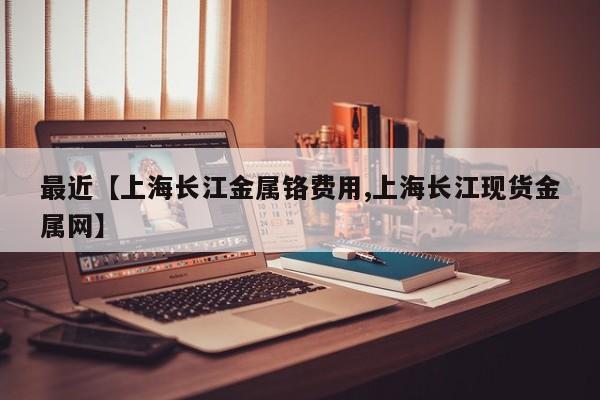 最近【上海长江金属铬费用,上海长江现货金属网】