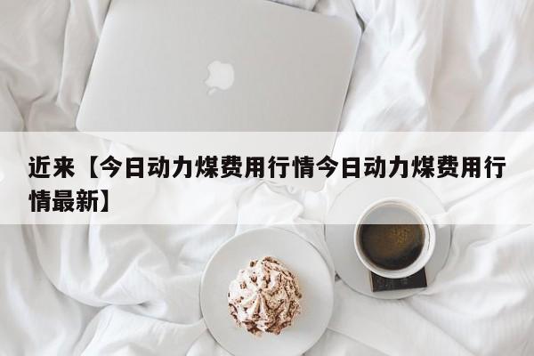 近来【今日动力煤费用行情今日动力煤费用行情最新】