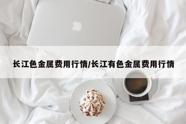 长江色金属费用行情/长江有色金属费用行情