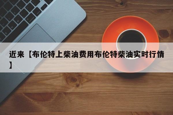 近来【布伦特上柴油费用布伦特柴油实时行情】