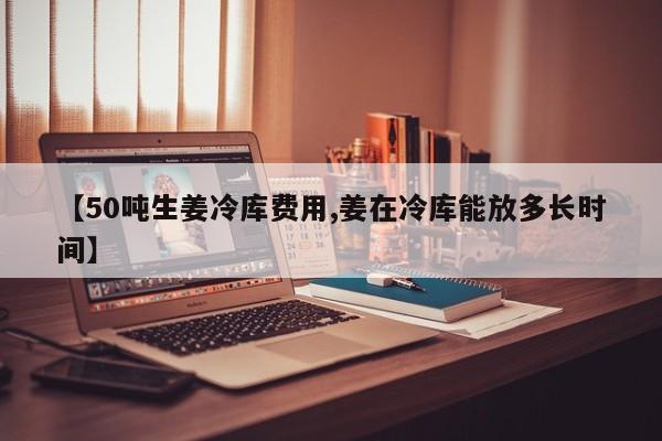 【50吨生姜冷库费用,姜在冷库能放多长时间】