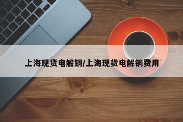 上海现货电解铜/上海现货电解铜费用