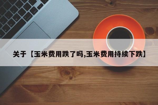 关于【玉米费用跌了吗,玉米费用持续下跌】