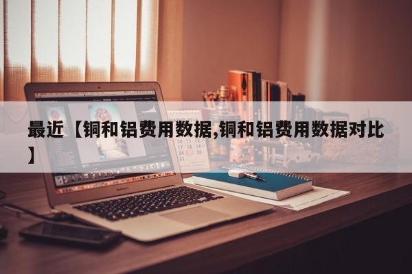 最近【铜和铝费用数据,铜和铝费用数据对比】