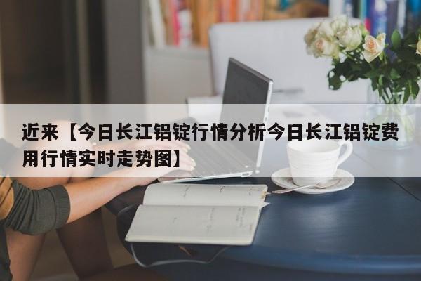 近来【今日长江铝锭行情分析今日长江铝锭费用行情实时走势图】