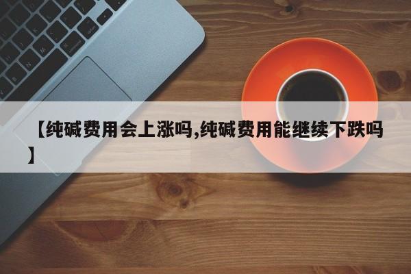 【纯碱费用会上涨吗,纯碱费用能继续下跌吗】