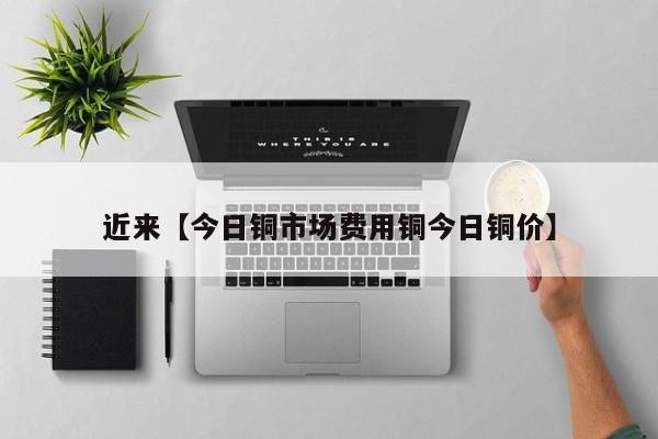 近来【今日铜市场费用铜今日铜价】
