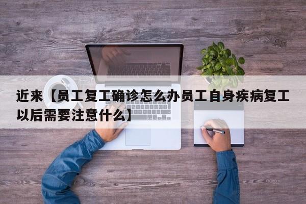 近来【员工复工确诊怎么办员工自身疾病复工以后需要注意什么】