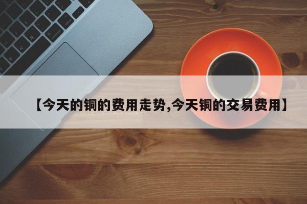 【今天的铜的费用走势,今天铜的交易费用】
