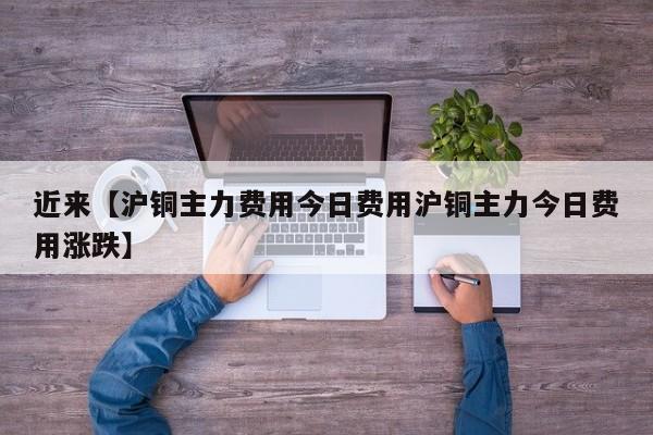 近来【沪铜主力费用今日费用沪铜主力今日费用涨跌】